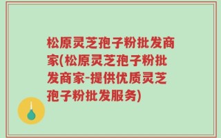 松原灵芝孢子粉批发商家(松原灵芝孢子粉批发商家-提供优质灵芝孢子粉批发服务)