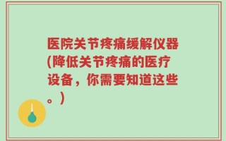 医院关节疼痛缓解仪器(降低关节疼痛的医疗设备，你需要知道这些。)
