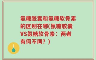 氨糖胶囊和氨糖软骨素的区别在哪(氨糖胶囊VS氨糖软骨素：两者有何不同？)