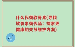 什么代替软骨素(寻找软骨素替代品：探索更健康的关节维护方案)