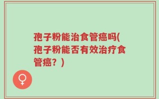 孢子粉能治食管癌吗(孢子粉能否有效治疗食管癌？)