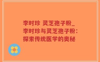 李时珍 灵芝孢子粉_李时珍与灵芝孢子粉：探索传统医学的奥秘
