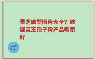 灵芝破壁图片大全？破壁灵芝孢子粉产品哪家好