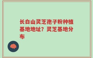 长白山灵芝孢子粉种植基地地址？灵芝基地分布
