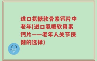进口氨糖软骨素钙片中老年(进口氨糖软骨素钙片——老年人关节保健的选择)