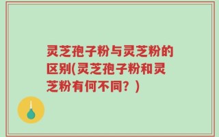 灵芝孢子粉与灵芝粉的区别(灵芝孢子粉和灵芝粉有何不同？)