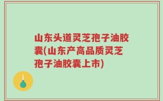 山东头道灵芝孢子油胶囊(山东产高品质灵芝孢子油胶囊上市)