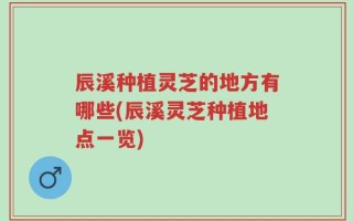 辰溪种植灵芝的地方有哪些(辰溪灵芝种植地点一览)