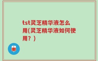 tst灵芝精华液怎么用(灵芝精华液如何使用？)