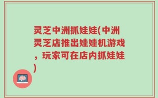 灵芝中洲抓娃娃(中洲灵芝店推出娃娃机游戏，玩家可在店内抓娃娃)