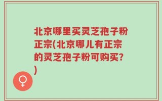 北京哪里买灵芝孢子粉正宗(北京哪儿有正宗的灵芝孢子粉可购买？)