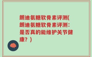 朗迪氨糖软骨素评测(朗迪氨糖软骨素评测：是否真的能维护关节健康？)