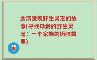 太清发现野生灵芝的故事(寻找珍贵的野生灵芝：一个家族的历险故事)