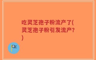 吃灵芝孢子粉流产了(灵芝孢子粉引发流产？)