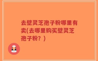 去壁灵芝孢子粉哪里有卖(去哪里购买壁灵芝孢子粉？)