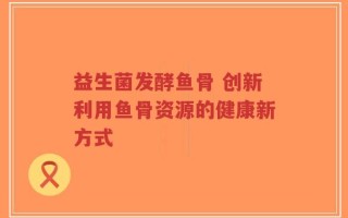 益生菌发酵鱼骨 创新利用鱼骨资源的健康新方式