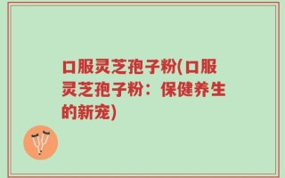 口服灵芝孢子粉(口服灵芝孢子粉：保健养生的新宠)