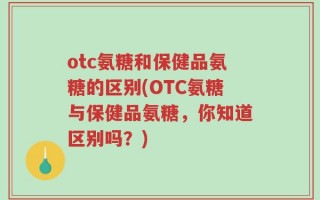 otc氨糖和保健品氨糖的区别(OTC氨糖与保健品氨糖，你知道区别吗？)