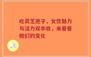吃灵芝孢子，女性魅力与活力双丰收，来看看她们的变化