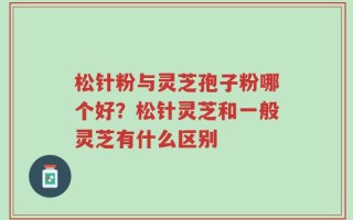 松针粉与灵芝孢子粉哪个好？松针灵芝和一般灵芝有什么区别