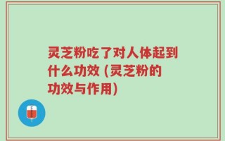 灵芝粉吃了对人体起到什么功效 (灵芝粉的功效与作用)