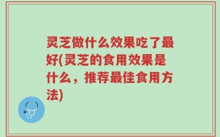 灵芝做什么效果吃了最好(灵芝的食用效果是什么，推荐最佳食用方法)