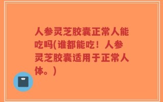 人参灵芝胶囊正常人能吃吗(谁都能吃！人参灵芝胶囊适用于正常人体。)