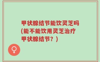 甲状腺结节能饮灵芝吗(能不能饮用灵芝治疗甲状腺结节？)