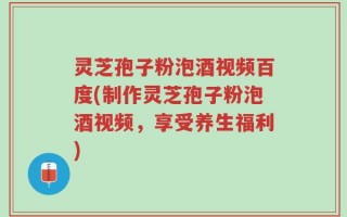 灵芝孢子粉泡酒视频百度(制作灵芝孢子粉泡酒视频，享受养生福利)