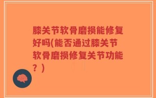 膝关节软骨磨损能修复好吗(能否通过膝关节软骨磨损修复关节功能？)