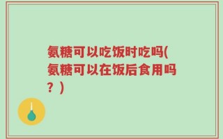 氨糖可以吃饭时吃吗(氨糖可以在饭后食用吗？)