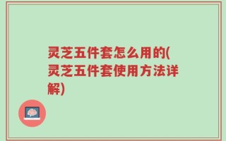 灵芝五件套怎么用的(灵芝五件套使用方法详解)