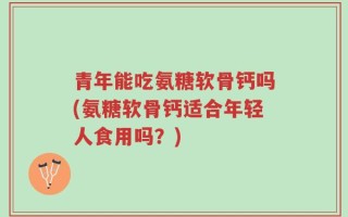 青年能吃氨糖软骨钙吗(氨糖软骨钙适合年轻人食用吗？)