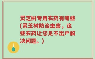 灵芝树专用农药有哪些(灵芝树防治虫害，这些农药让您足不出户解决问题。)
