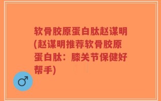 软骨胶原蛋白肽赵谋明(赵谋明推荐软骨胶原蛋白肽：膝关节保健好帮手)