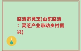 临清市灵芝(山东临清：灵芝产业带动乡村振兴)