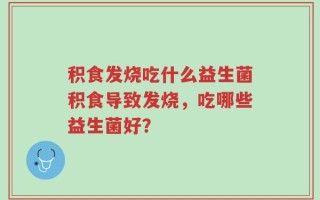积食发烧吃什么益生菌积食导致发烧，吃哪些益生菌好？