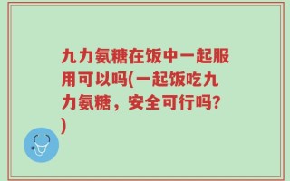 九力氨糖在饭中一起服用可以吗(一起饭吃九力氨糖，安全可行吗？)