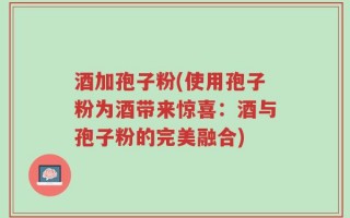 酒加孢子粉(使用孢子粉为酒带来惊喜：酒与孢子粉的完美融合)