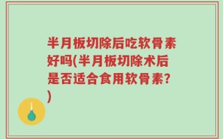 半月板切除后吃软骨素好吗(半月板切除术后是否适合食用软骨素？)