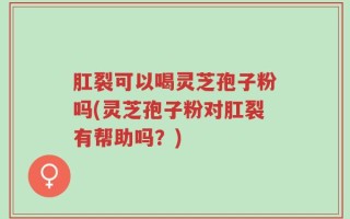 肛裂可以喝灵芝孢子粉吗(灵芝孢子粉对肛裂有帮助吗？)