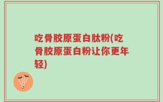 吃骨胶原蛋白肽粉(吃骨胶原蛋白粉让你更年轻)