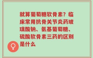 就算葡萄糖软骨素？临床常用抗骨关节炎药玻璃酸钠、氨基葡萄糖、硫酸软骨素三药的区别是什么
