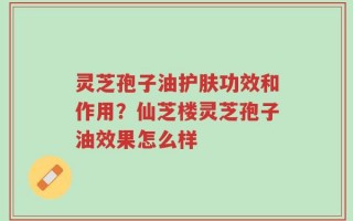 灵芝孢子油护肤功效和作用？仙芝楼灵芝孢子油效果怎么样