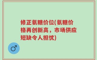 修正氨糖价位(氨糖价格再创新高，市场供应短缺令人担忧)
