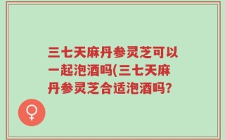 三七天麻丹参灵芝可以一起泡酒吗(三七天麻丹参灵芝合适泡酒吗？