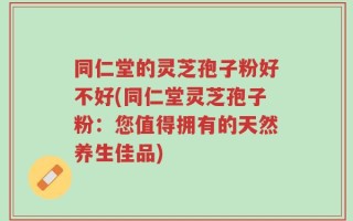 同仁堂的灵芝孢子粉好不好(同仁堂灵芝孢子粉：您值得拥有的天然养生佳品)