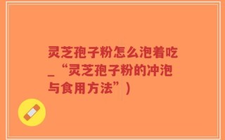 灵芝孢子粉怎么泡着吃_“灵芝孢子粉的冲泡与食用方法”)