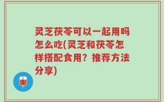 灵芝茯苓可以一起用吗怎么吃(灵芝和茯苓怎样搭配食用？推荐方法分享)