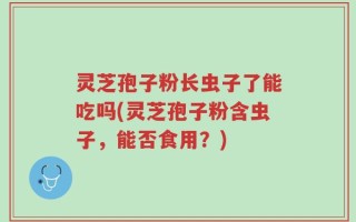 灵芝孢子粉长虫子了能吃吗(灵芝孢子粉含虫子，能否食用？)